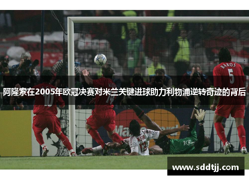 阿隆索在2005年欧冠决赛对米兰关键进球助力利物浦逆转奇迹的背后