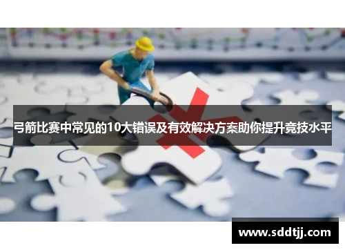 弓箭比赛中常见的10大错误及有效解决方案助你提升竞技水平