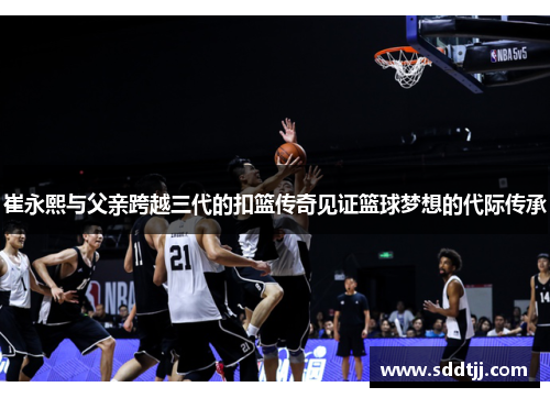 崔永熙与父亲跨越三代的扣篮传奇见证篮球梦想的代际传承