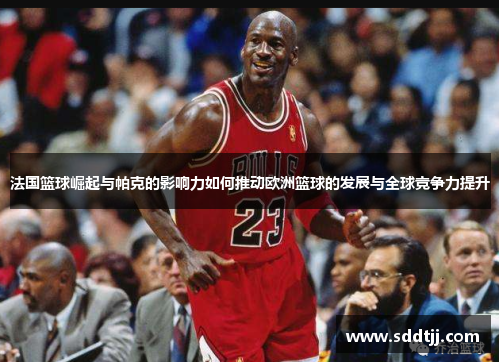 法国篮球崛起与帕克的影响力如何推动欧洲篮球的发展与全球竞争力提升