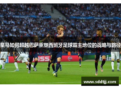 皇马如何超越巴萨重塑西班牙足球霸主地位的战略与路径